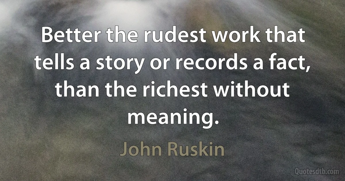 Better the rudest work that tells a story or records a fact, than the richest without meaning. (John Ruskin)