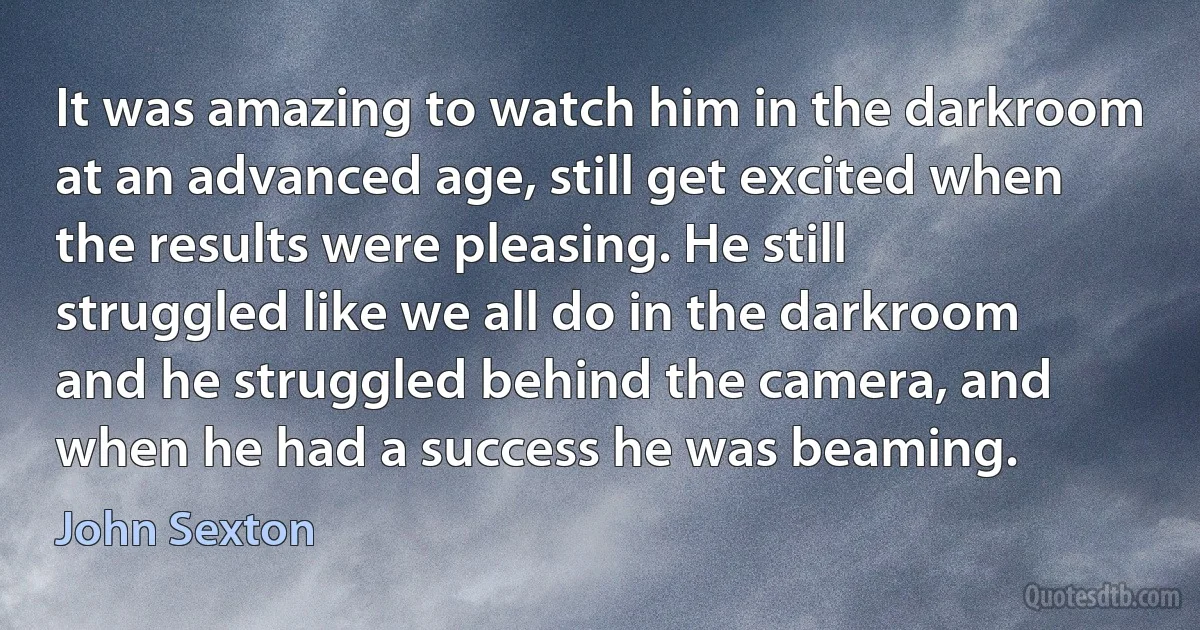 It was amazing to watch him in the darkroom at an advanced age, still get excited when the results were pleasing. He still struggled like we all do in the darkroom and he struggled behind the camera, and when he had a success he was beaming. (John Sexton)