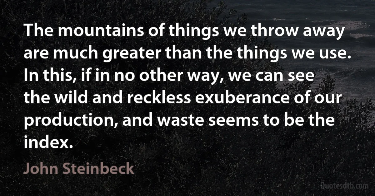 The mountains of things we throw away are much greater than the things we use. In this, if in no other way, we can see the wild and reckless exuberance of our production, and waste seems to be the index. (John Steinbeck)