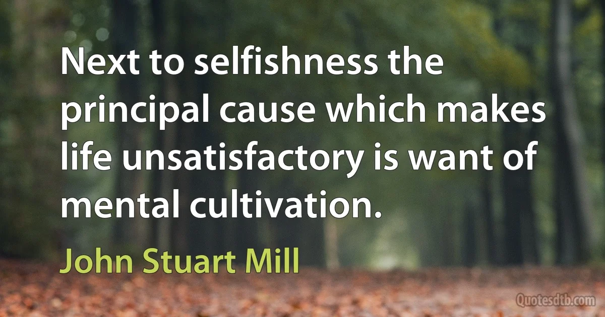 Next to selfishness the principal cause which makes life unsatisfactory is want of mental cultivation. (John Stuart Mill)