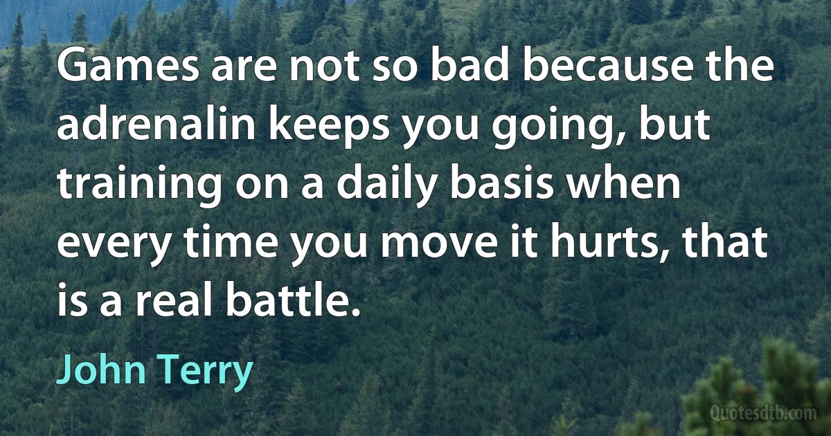 Games are not so bad because the adrenalin keeps you going, but training on a daily basis when every time you move it hurts, that is a real battle. (John Terry)