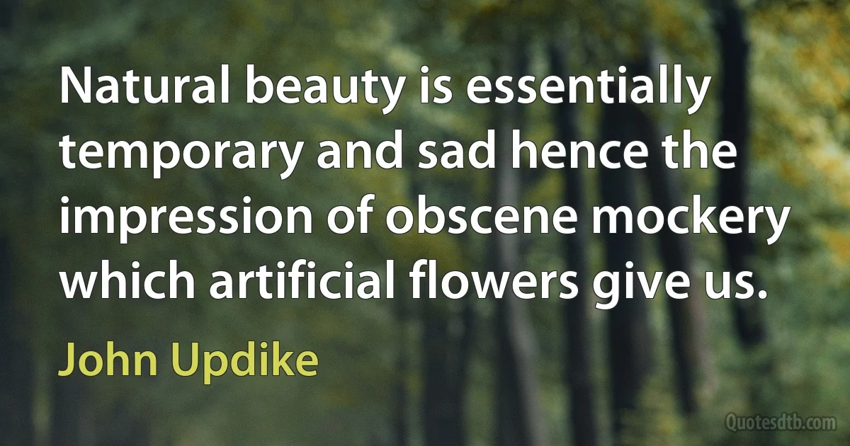 Natural beauty is essentially temporary and sad hence the impression of obscene mockery which artificial flowers give us. (John Updike)