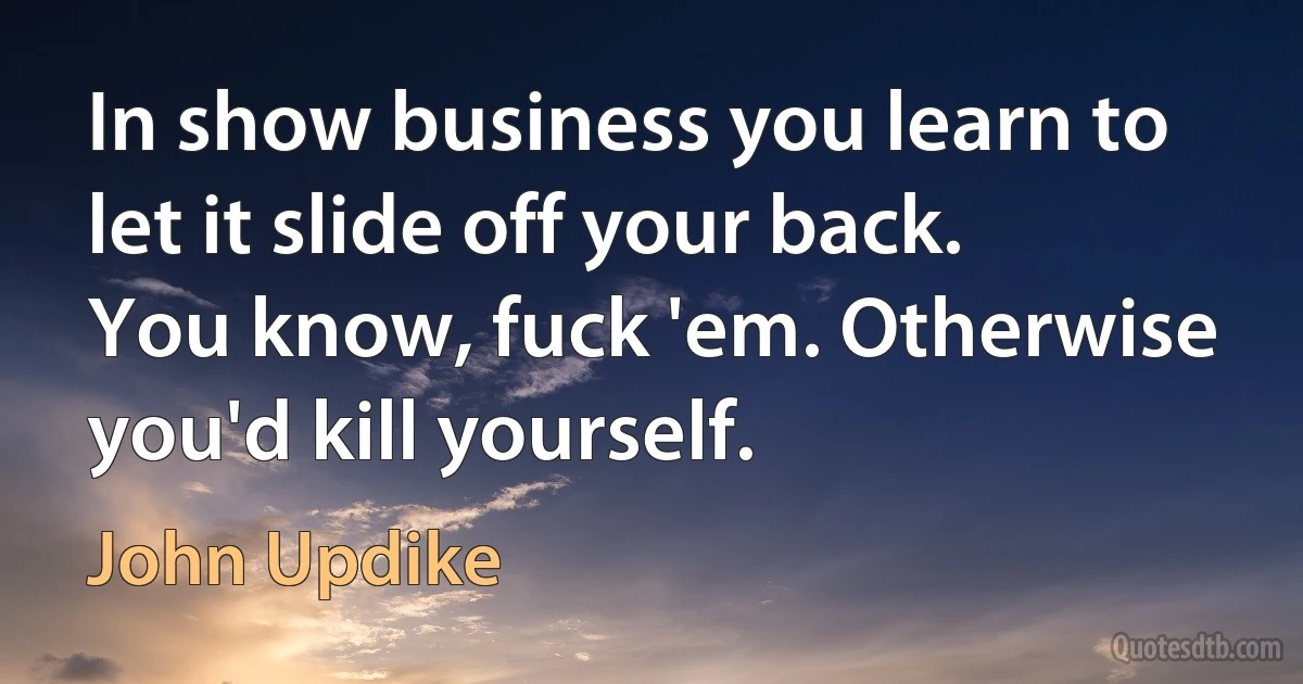 In show business you learn to let it slide off your back. You know, fuck 'em. Otherwise you'd kill yourself. (John Updike)