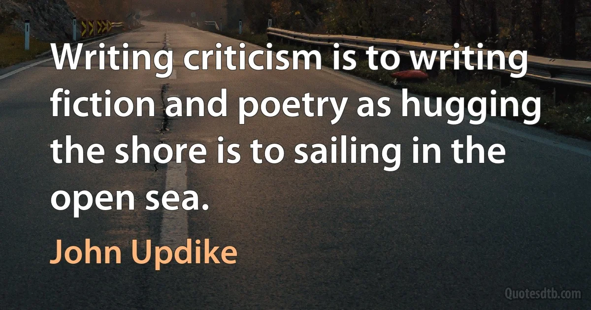 Writing criticism is to writing fiction and poetry as hugging the shore is to sailing in the open sea. (John Updike)