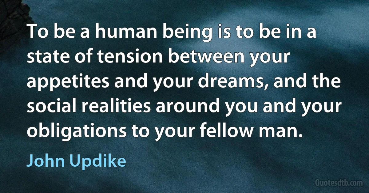 To be a human being is to be in a state of tension between your appetites and your dreams, and the social realities around you and your obligations to your fellow man. (John Updike)