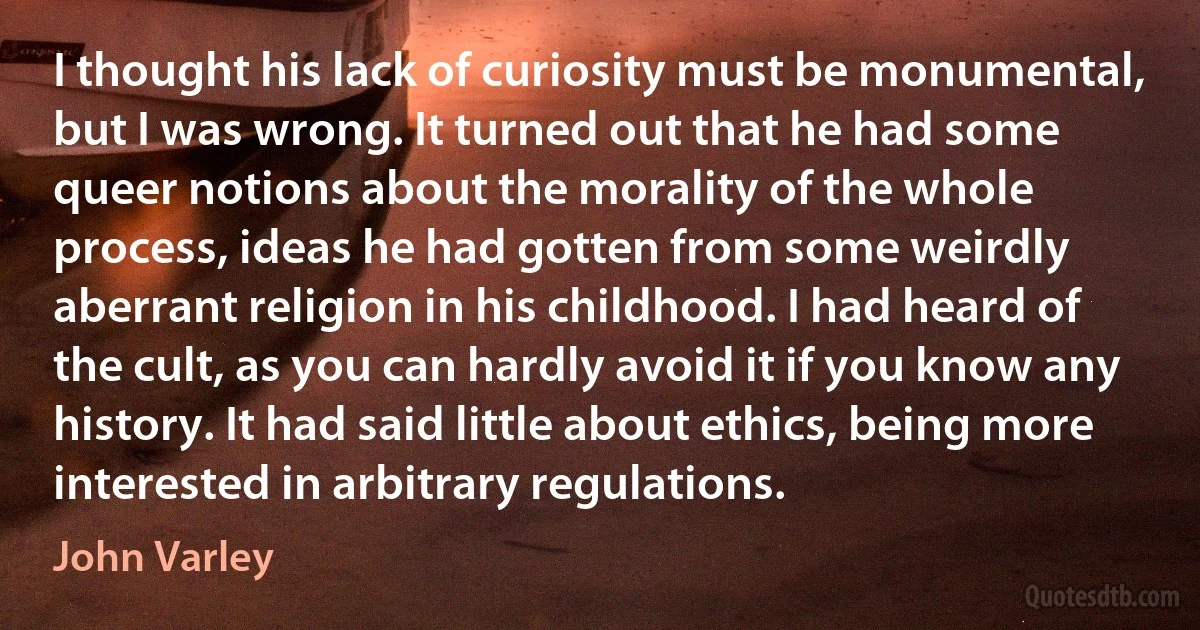 I thought his lack of curiosity must be monumental, but I was wrong. It turned out that he had some queer notions about the morality of the whole process, ideas he had gotten from some weirdly aberrant religion in his childhood. I had heard of the cult, as you can hardly avoid it if you know any history. It had said little about ethics, being more interested in arbitrary regulations. (John Varley)