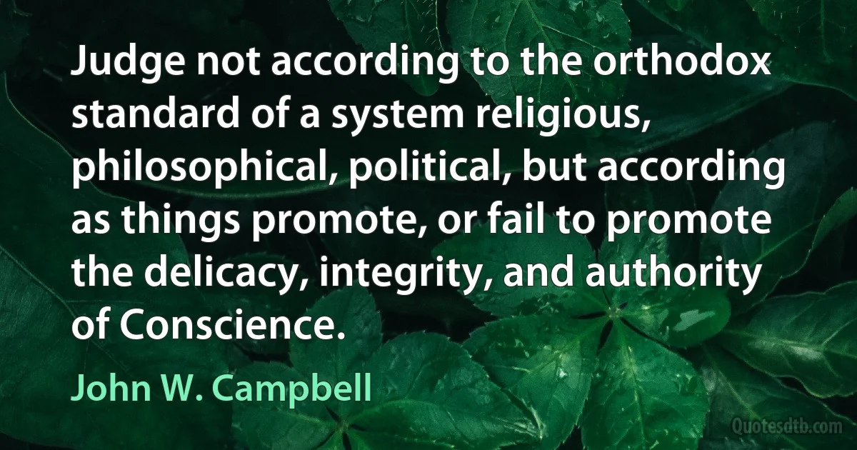 Judge not according to the orthodox standard of a system religious, philosophical, political, but according as things promote, or fail to promote the delicacy, integrity, and authority of Conscience. (John W. Campbell)