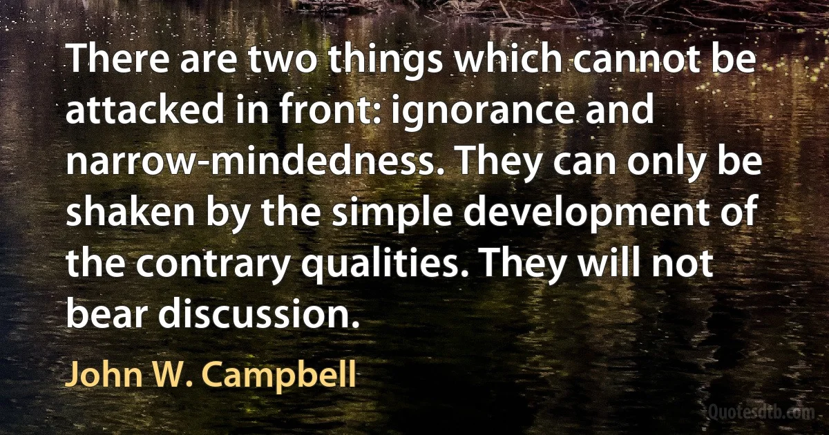 There are two things which cannot be attacked in front: ignorance and narrow-mindedness. They can only be shaken by the simple development of the contrary qualities. They will not bear discussion. (John W. Campbell)