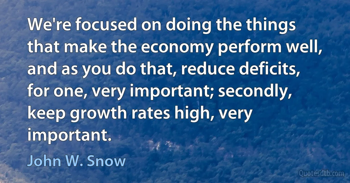 We're focused on doing the things that make the economy perform well, and as you do that, reduce deficits, for one, very important; secondly, keep growth rates high, very important. (John W. Snow)