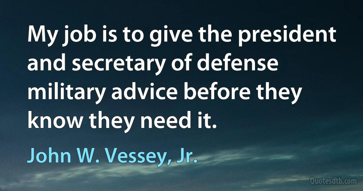 My job is to give the president and secretary of defense military advice before they know they need it. (John W. Vessey, Jr.)