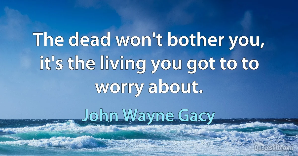 The dead won't bother you, it's the living you got to to worry about. (John Wayne Gacy)