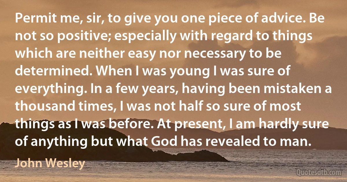 Permit me, sir, to give you one piece of advice. Be not so positive; especially with regard to things which are neither easy nor necessary to be determined. When I was young I was sure of everything. In a few years, having been mistaken a thousand times, I was not half so sure of most things as I was before. At present, I am hardly sure of anything but what God has revealed to man. (John Wesley)