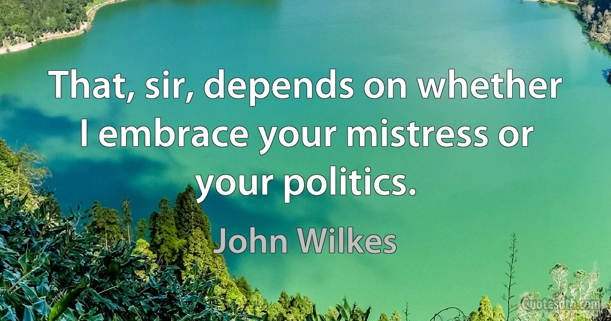 That, sir, depends on whether I embrace your mistress or your politics. (John Wilkes)