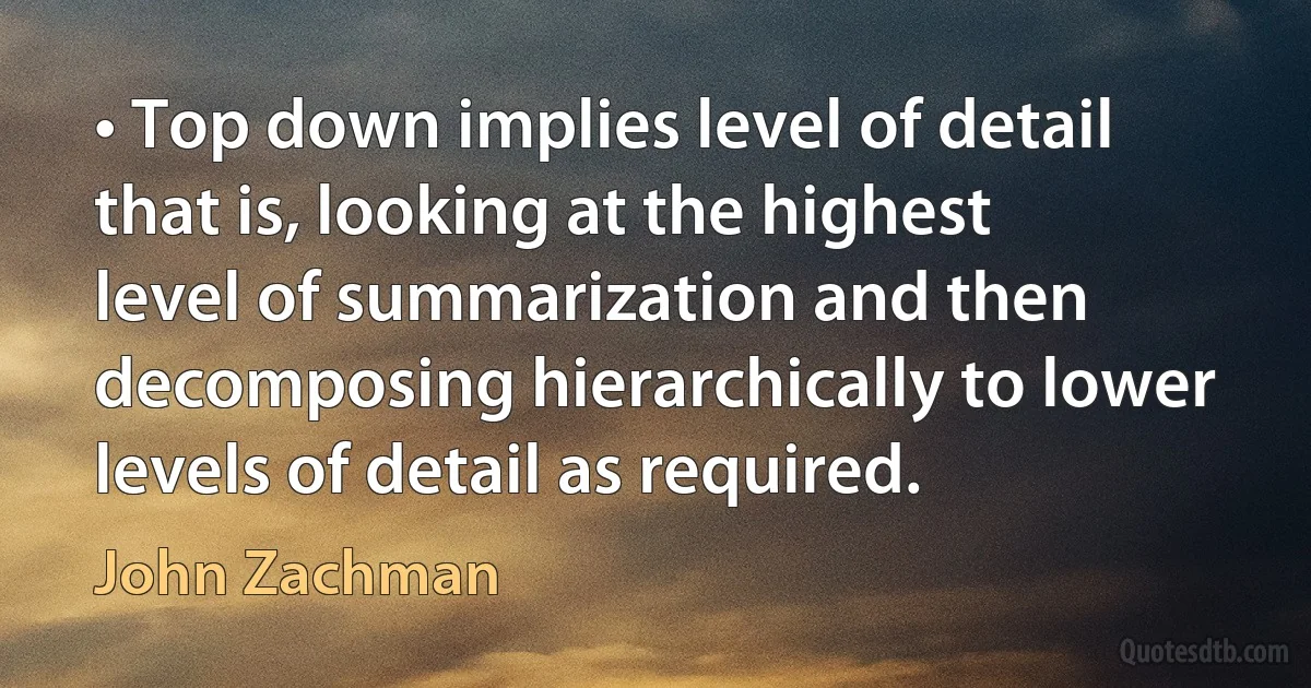 • Top down implies level of detail that is, looking at the highest level of summarization and then decomposing hierarchically to lower levels of detail as required. (John Zachman)