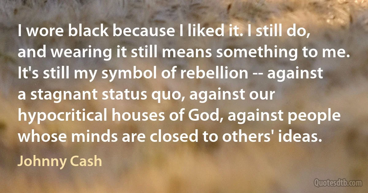 I wore black because I liked it. I still do, and wearing it still means something to me. It's still my symbol of rebellion -- against a stagnant status quo, against our hypocritical houses of God, against people whose minds are closed to others' ideas. (Johnny Cash)