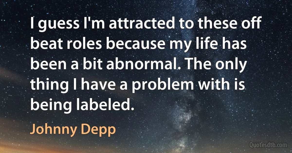 I guess I'm attracted to these off beat roles because my life has been a bit abnormal. The only thing I have a problem with is being labeled. (Johnny Depp)