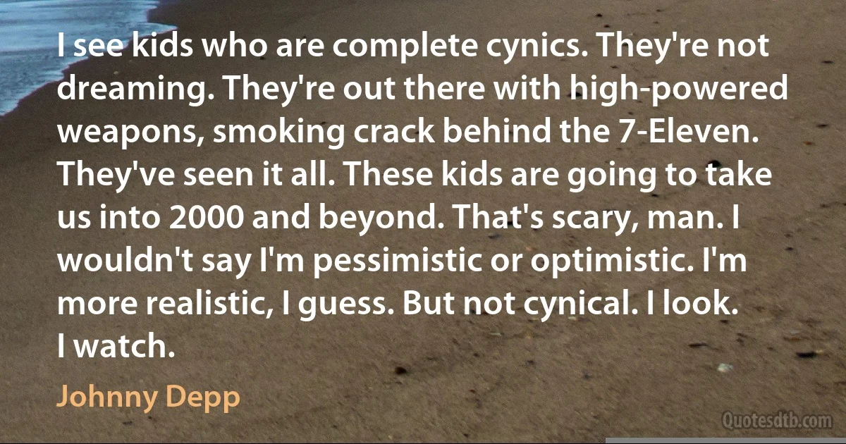 I see kids who are complete cynics. They're not dreaming. They're out there with high-powered weapons, smoking crack behind the 7-Eleven. They've seen it all. These kids are going to take us into 2000 and beyond. That's scary, man. I wouldn't say I'm pessimistic or optimistic. I'm more realistic, I guess. But not cynical. I look. I watch. (Johnny Depp)