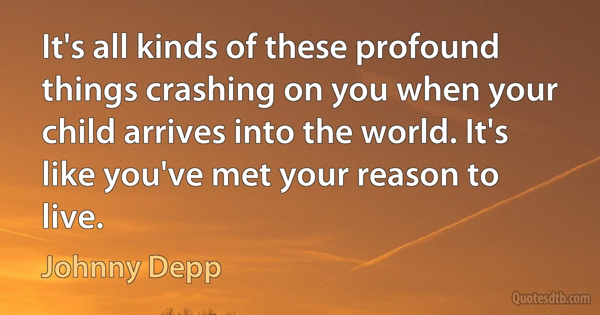 It's all kinds of these profound things crashing on you when your child arrives into the world. It's like you've met your reason to live. (Johnny Depp)