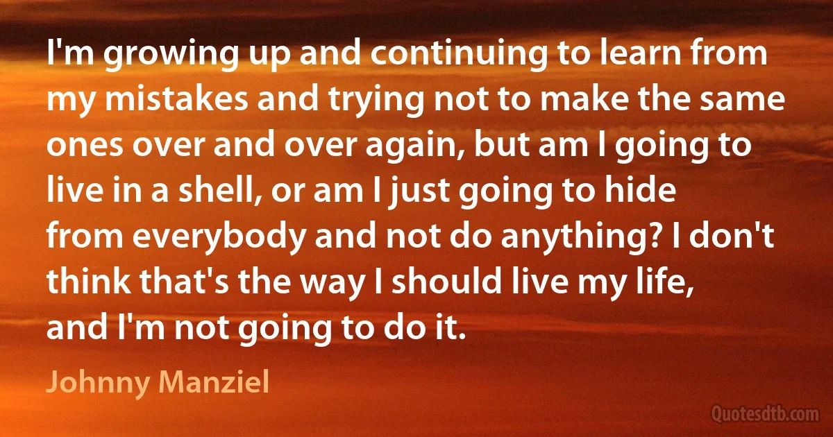 I'm growing up and continuing to learn from my mistakes and trying not to make the same ones over and over again, but am I going to live in a shell, or am I just going to hide from everybody and not do anything? I don't think that's the way I should live my life, and I'm not going to do it. (Johnny Manziel)