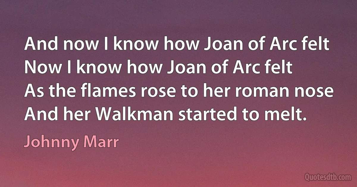 And now I know how Joan of Arc felt
Now I know how Joan of Arc felt
As the flames rose to her roman nose
And her Walkman started to melt. (Johnny Marr)