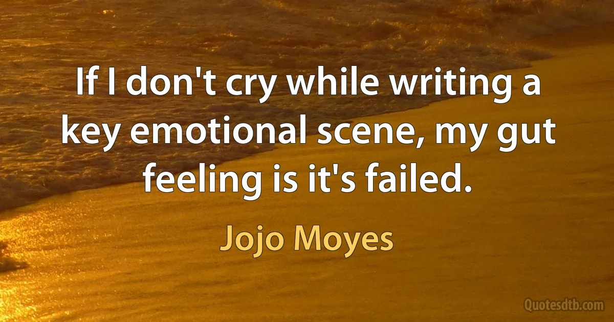 If I don't cry while writing a key emotional scene, my gut feeling is it's failed. (Jojo Moyes)