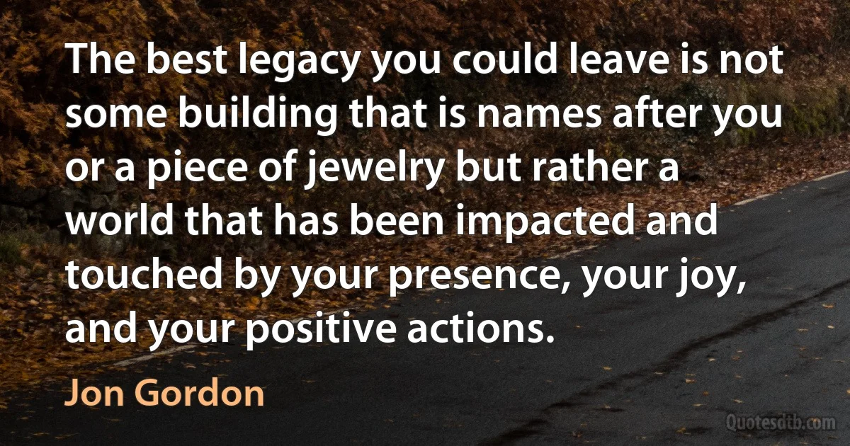 The best legacy you could leave is not some building that is names after you or a piece of jewelry but rather a world that has been impacted and touched by your presence, your joy, and your positive actions. (Jon Gordon)