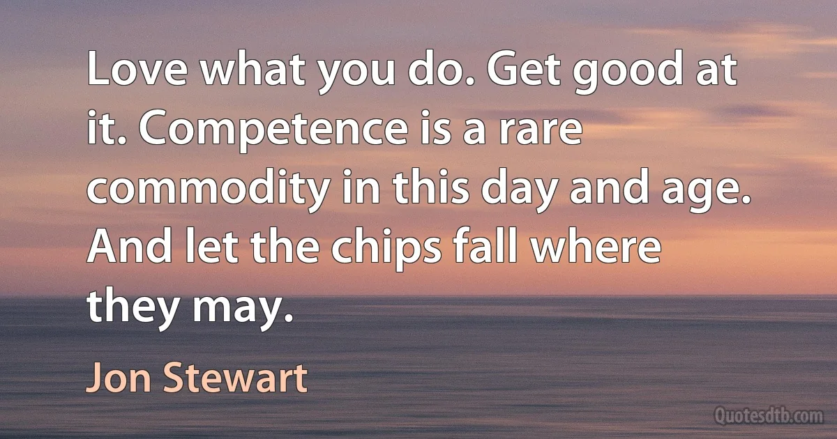 Love what you do. Get good at it. Competence is a rare commodity in this day and age. And let the chips fall where they may. (Jon Stewart)