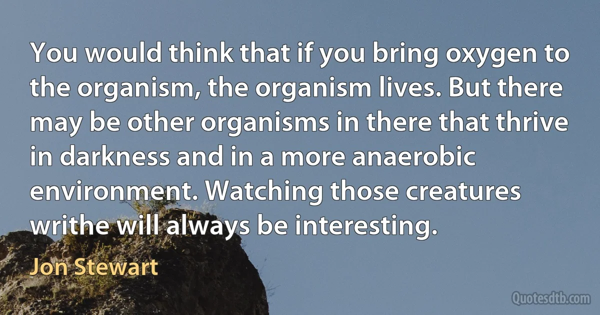 You would think that if you bring oxygen to the organism, the organism lives. But there may be other organisms in there that thrive in darkness and in a more anaerobic environment. Watching those creatures writhe will always be interesting. (Jon Stewart)