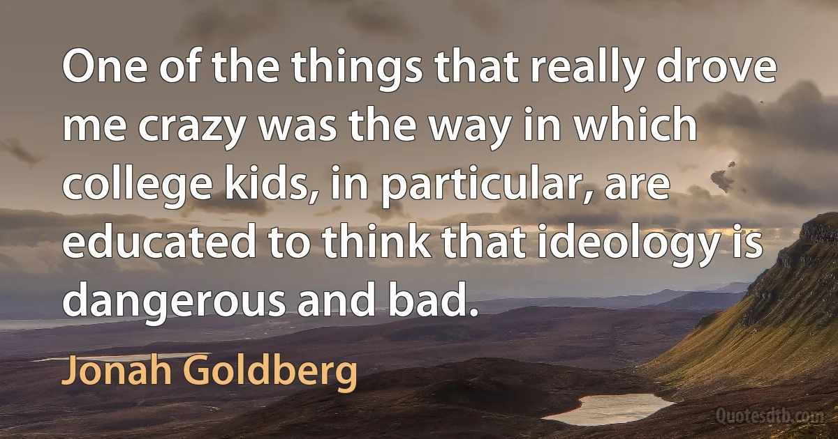 One of the things that really drove me crazy was the way in which college kids, in particular, are educated to think that ideology is dangerous and bad. (Jonah Goldberg)