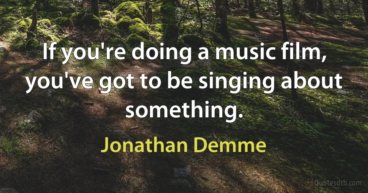 If you're doing a music film, you've got to be singing about something. (Jonathan Demme)