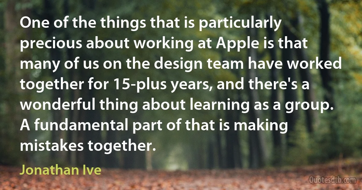 One of the things that is particularly precious about working at Apple is that many of us on the design team have worked together for 15-plus years, and there's a wonderful thing about learning as a group. A fundamental part of that is making mistakes together. (Jonathan Ive)