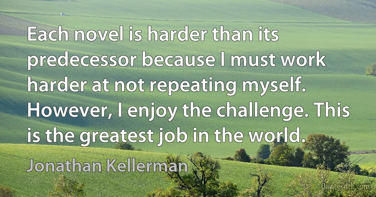 Each novel is harder than its predecessor because I must work harder at not repeating myself. However, I enjoy the challenge. This is the greatest job in the world. (Jonathan Kellerman)