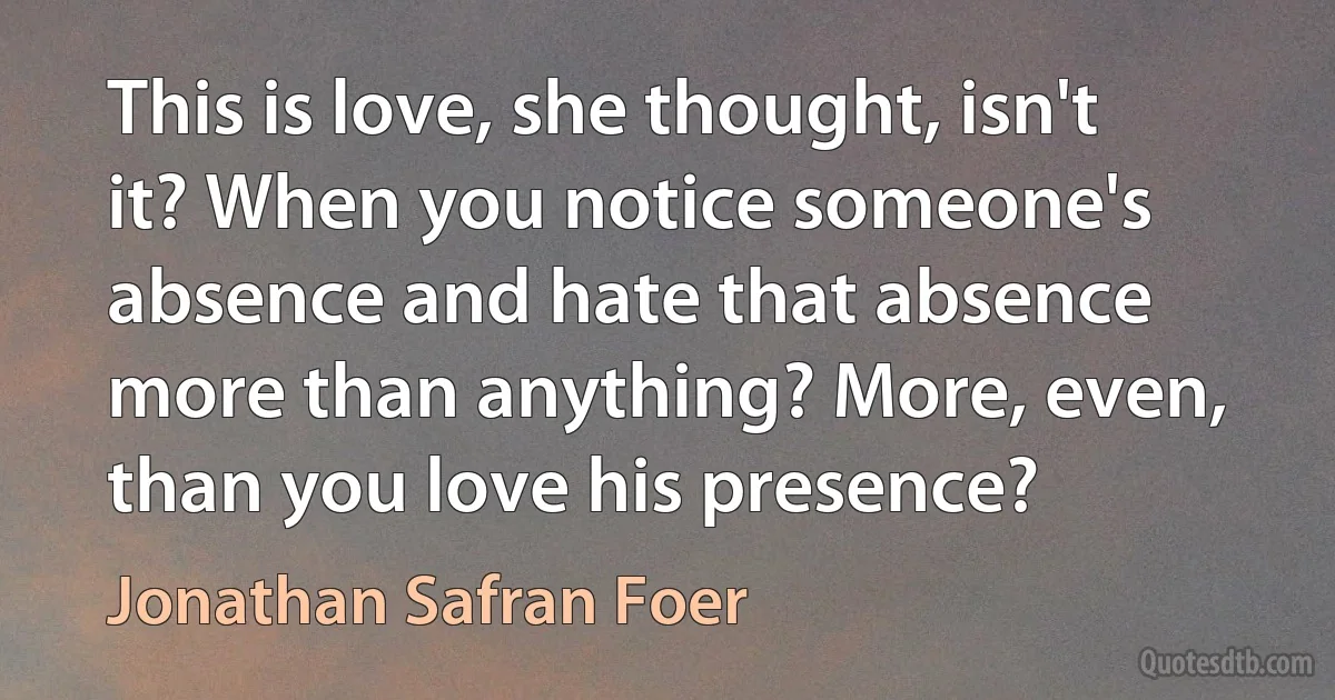 This is love, she thought, isn't it? When you notice someone's absence and hate that absence more than anything? More, even, than you love his presence? (Jonathan Safran Foer)