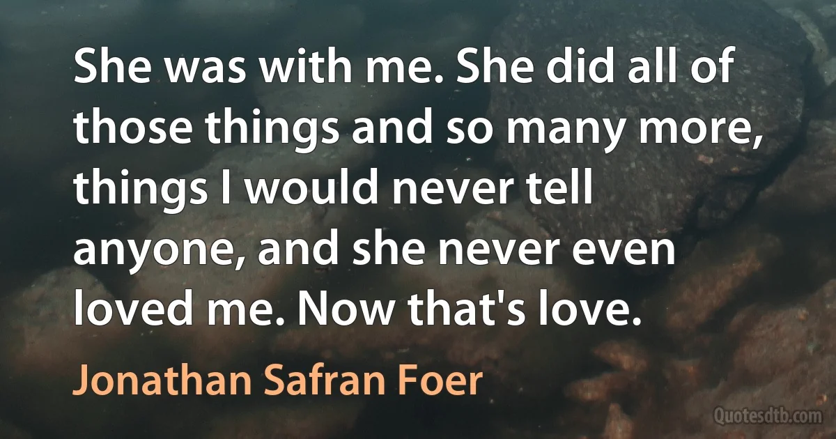 She was with me. She did all of those things and so many more, things I would never tell anyone, and she never even loved me. Now that's love. (Jonathan Safran Foer)