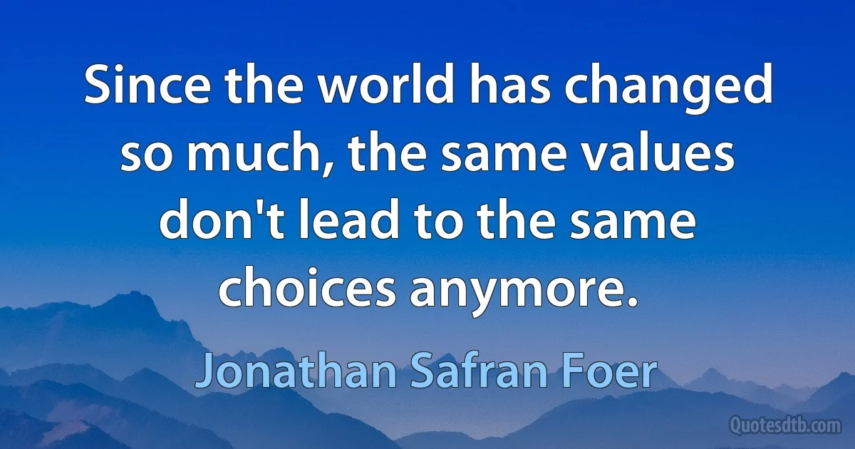 Since the world has changed so much, the same values don't lead to the same choices anymore. (Jonathan Safran Foer)