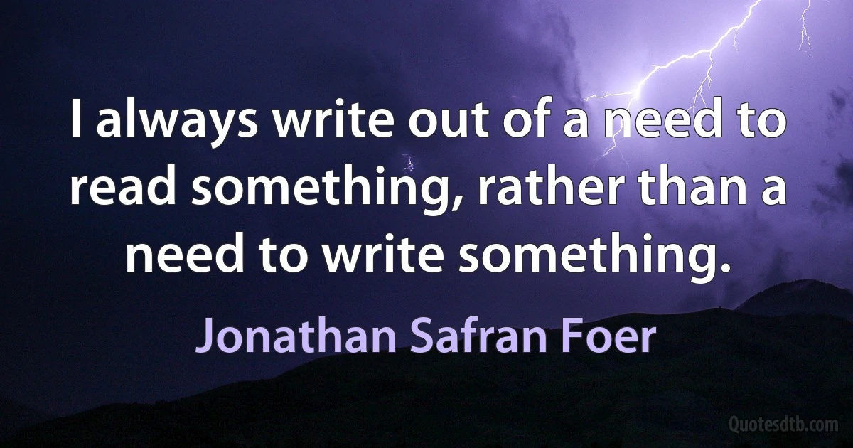 I always write out of a need to read something, rather than a need to write something. (Jonathan Safran Foer)