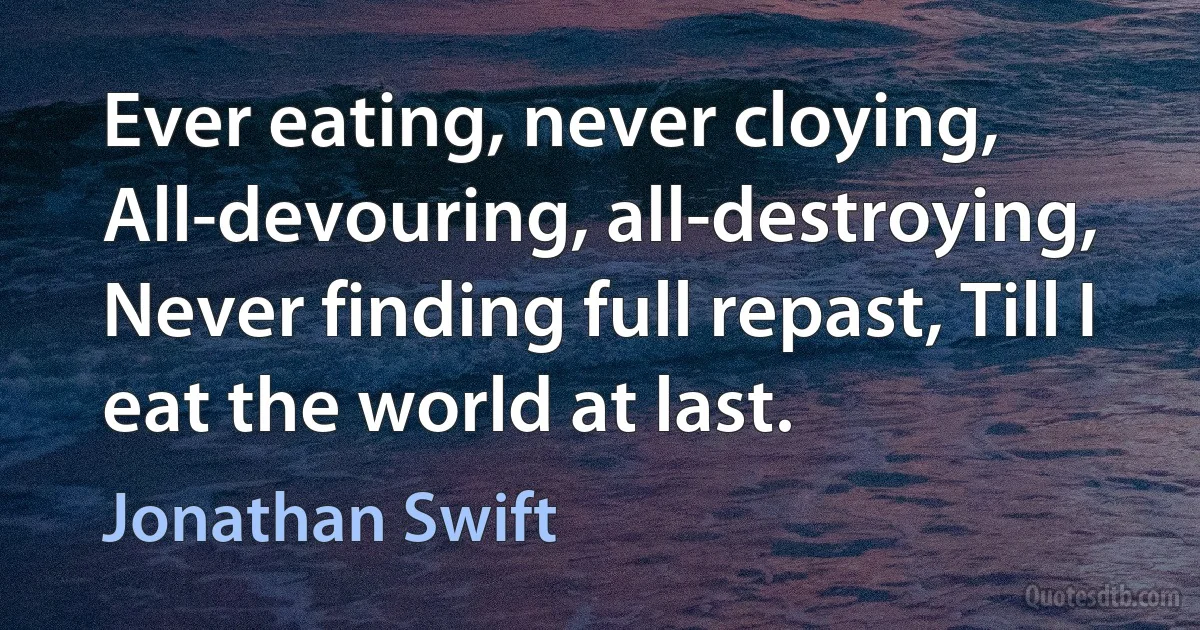 Ever eating, never cloying, All-devouring, all-destroying, Never finding full repast, Till I eat the world at last. (Jonathan Swift)