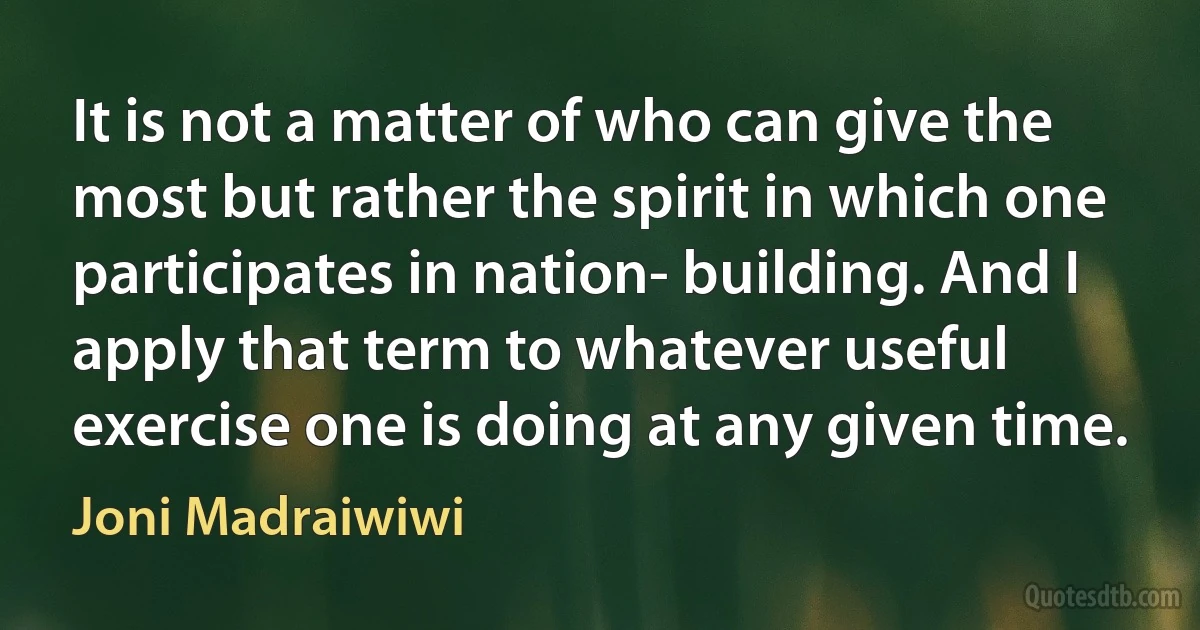 It is not a matter of who can give the most but rather the spirit in which one participates in nation- building. And I apply that term to whatever useful exercise one is doing at any given time. (Joni Madraiwiwi)