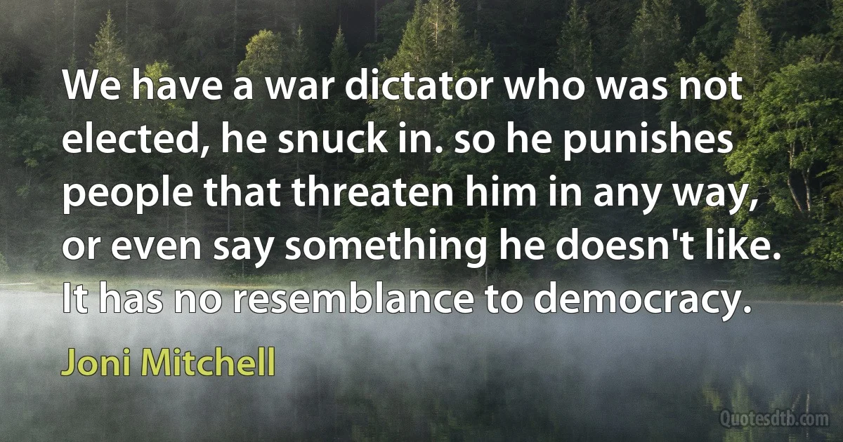 We have a war dictator who was not elected, he snuck in. so he punishes people that threaten him in any way, or even say something he doesn't like. It has no resemblance to democracy. (Joni Mitchell)