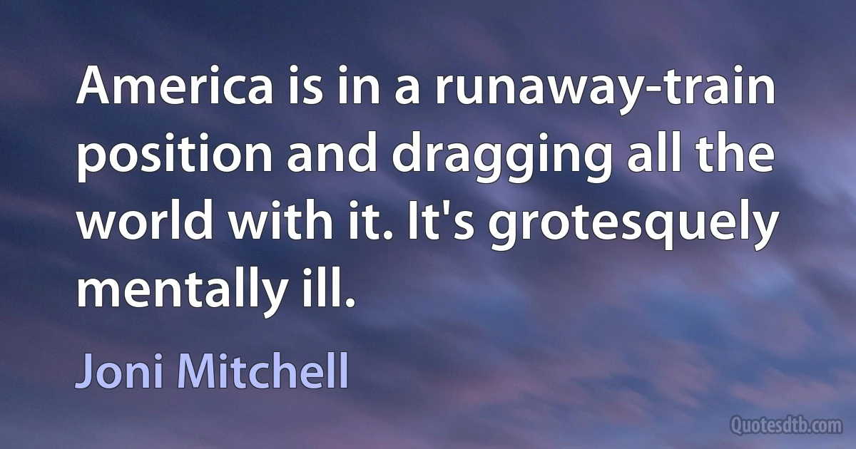 America is in a runaway-train position and dragging all the world with it. It's grotesquely mentally ill. (Joni Mitchell)