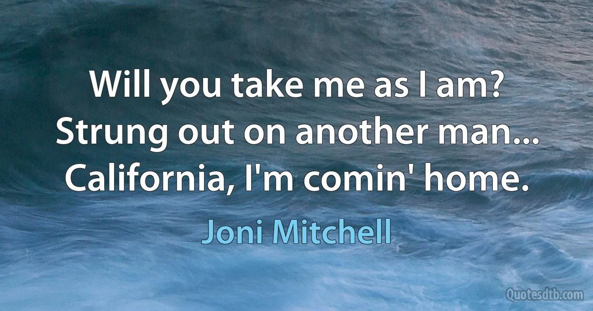 Will you take me as I am? Strung out on another man... California, I'm comin' home. (Joni Mitchell)