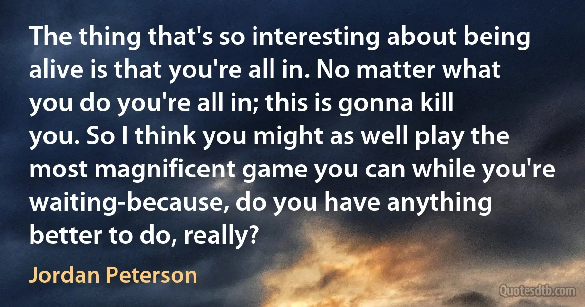 The thing that's so interesting about being alive is that you're all in. No matter what you do you're all in; this is gonna kill you. So I think you might as well play the most magnificent game you can while you're waiting-because, do you have anything better to do, really? (Jordan Peterson)