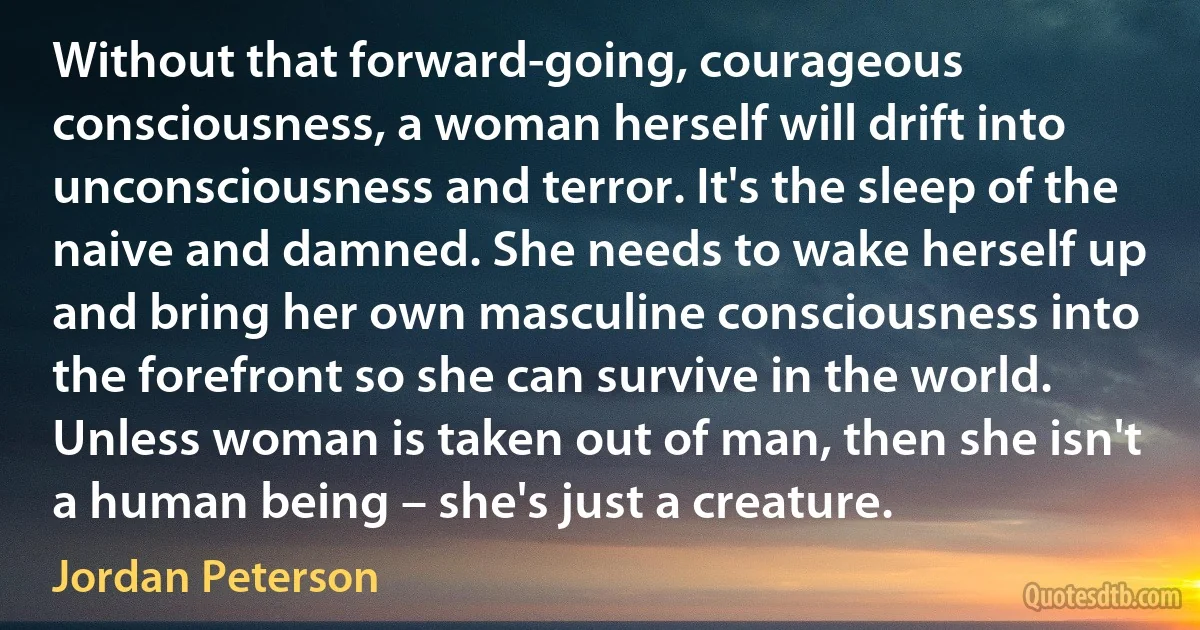 Without that forward-going, courageous consciousness, a woman herself will drift into unconsciousness and terror. It's the sleep of the naive and damned. She needs to wake herself up and bring her own masculine consciousness into the forefront so she can survive in the world. Unless woman is taken out of man, then she isn't a human being – she's just a creature. (Jordan Peterson)