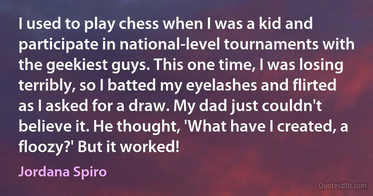 I used to play chess when I was a kid and participate in national-level tournaments with the geekiest guys. This one time, I was losing terribly, so I batted my eyelashes and flirted as I asked for a draw. My dad just couldn't believe it. He thought, 'What have I created, a floozy?' But it worked! (Jordana Spiro)