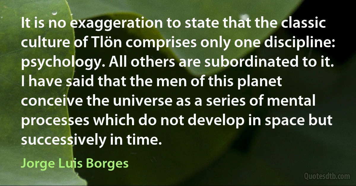 It is no exaggeration to state that the classic culture of Tlön comprises only one discipline: psychology. All others are subordinated to it. I have said that the men of this planet conceive the universe as a series of mental processes which do not develop in space but successively in time. (Jorge Luis Borges)