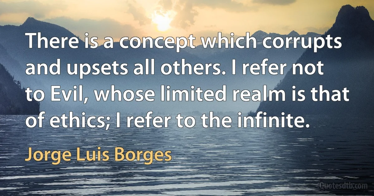 There is a concept which corrupts and upsets all others. I refer not to Evil, whose limited realm is that of ethics; I refer to the infinite. (Jorge Luis Borges)