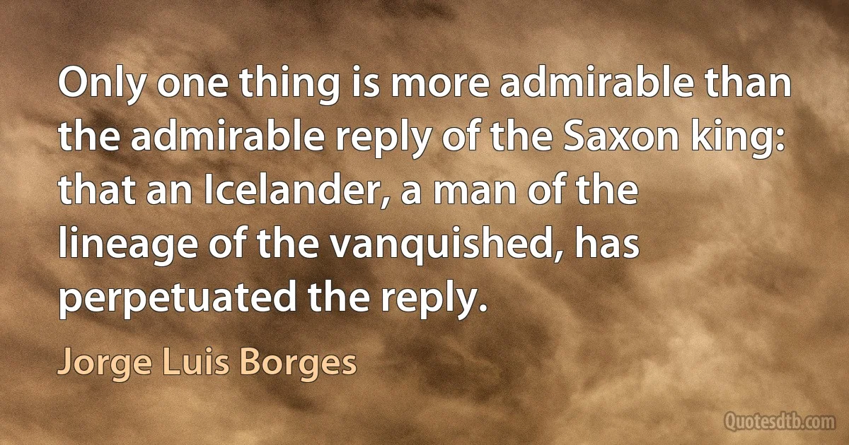 Only one thing is more admirable than the admirable reply of the Saxon king: that an Icelander, a man of the lineage of the vanquished, has perpetuated the reply. (Jorge Luis Borges)