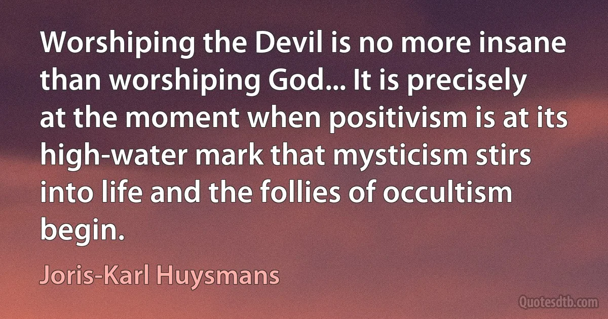 Worshiping the Devil is no more insane than worshiping God... It is precisely at the moment when positivism is at its high-water mark that mysticism stirs into life and the follies of occultism begin. (Joris-Karl Huysmans)