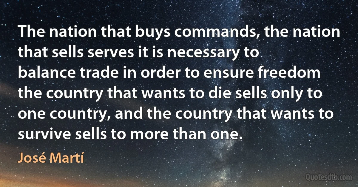 The nation that buys commands, the nation that sells serves it is necessary to balance trade in order to ensure freedom the country that wants to die sells only to one country, and the country that wants to survive sells to more than one. (José Martí)