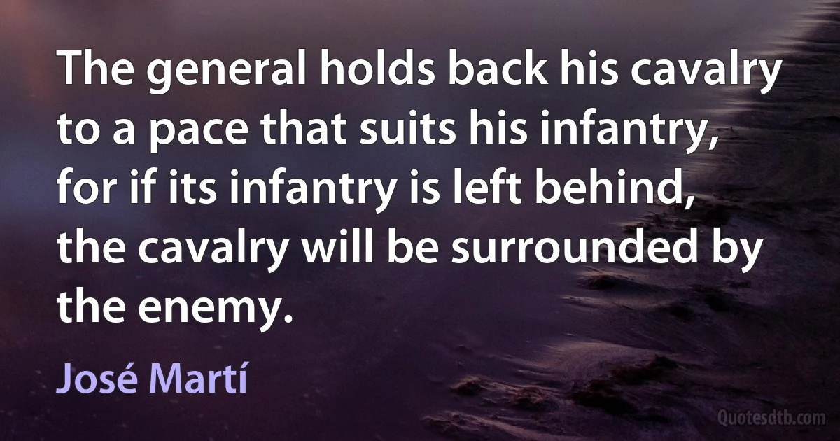 The general holds back his cavalry to a pace that suits his infantry, for if its infantry is left behind, the cavalry will be surrounded by the enemy. (José Martí)